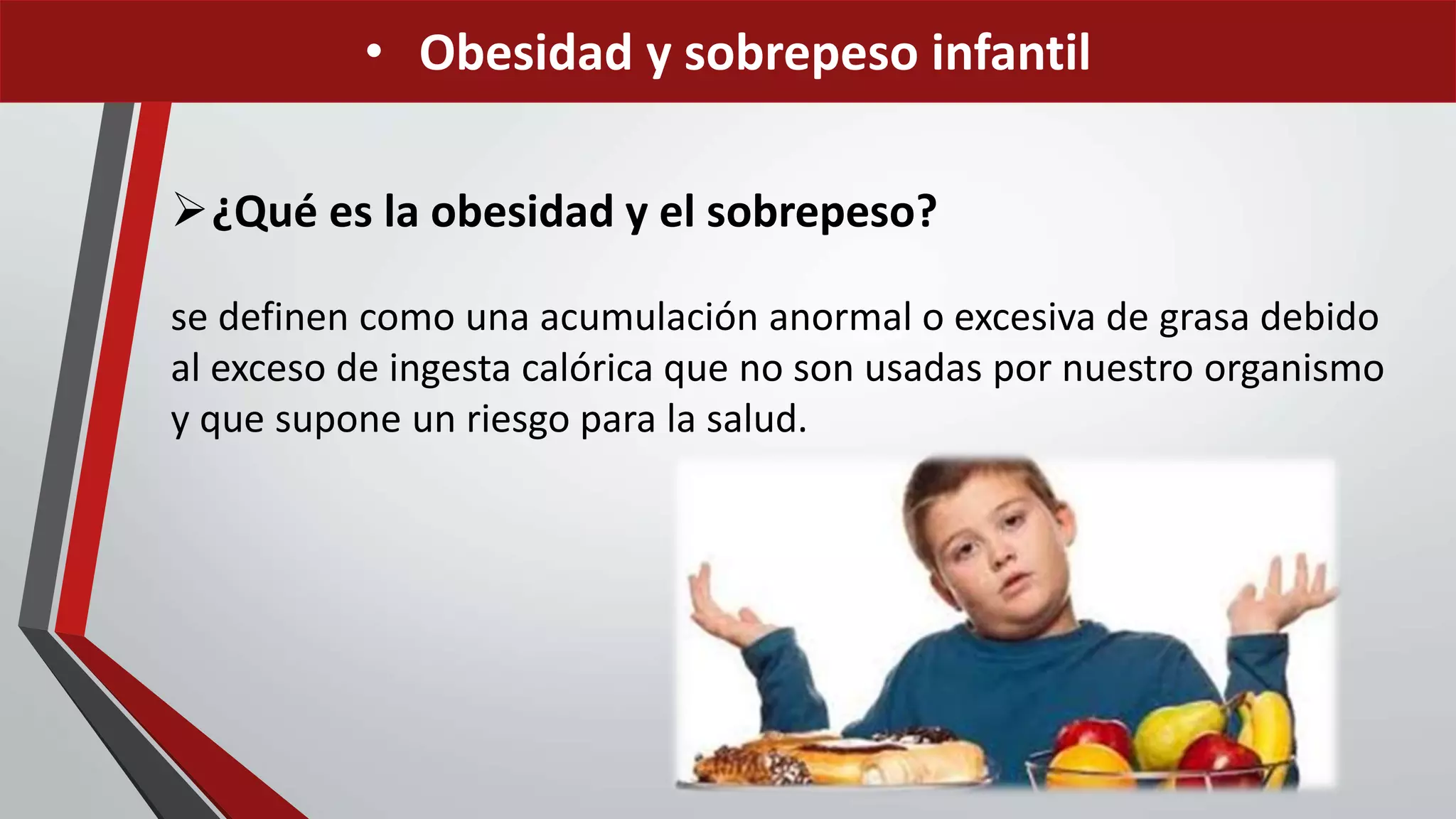 • Obesidad y sobrepeso infantil
¿Qué es la obesidad y el sobrepeso?
se definen como una acumulación anormal o excesiva de grasa debido
al exceso de ingesta calórica que no son usadas por nuestro organismo
y que supone un riesgo para la salud.
 