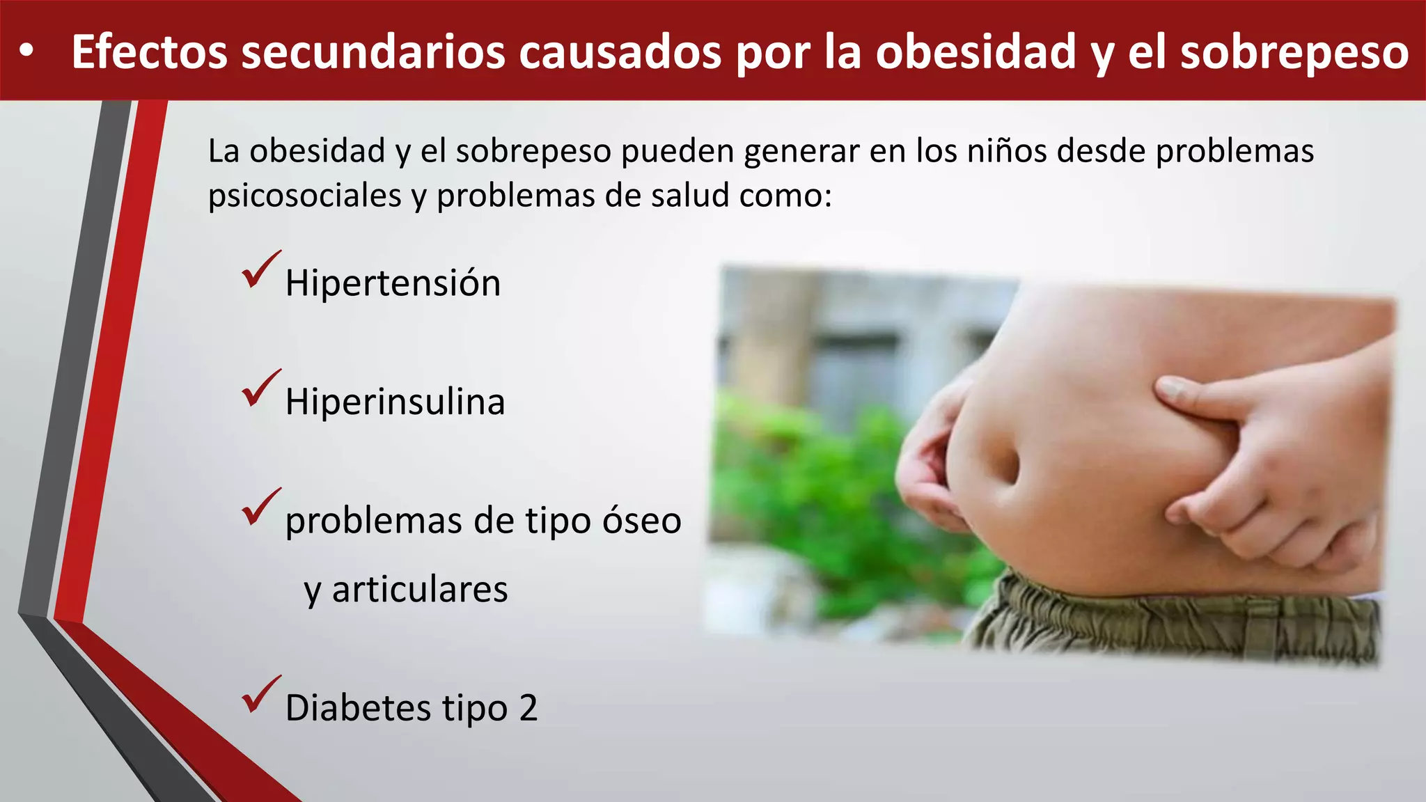 La obesidad y el sobrepeso pueden generar en los niños desde problemas
psicosociales y problemas de salud como:
Hipertensión
Hiperinsulina
problemas de tipo óseo
y articulares
Diabetes tipo 2
• Efectos secundarios causados por la obesidad y el sobrepeso
 