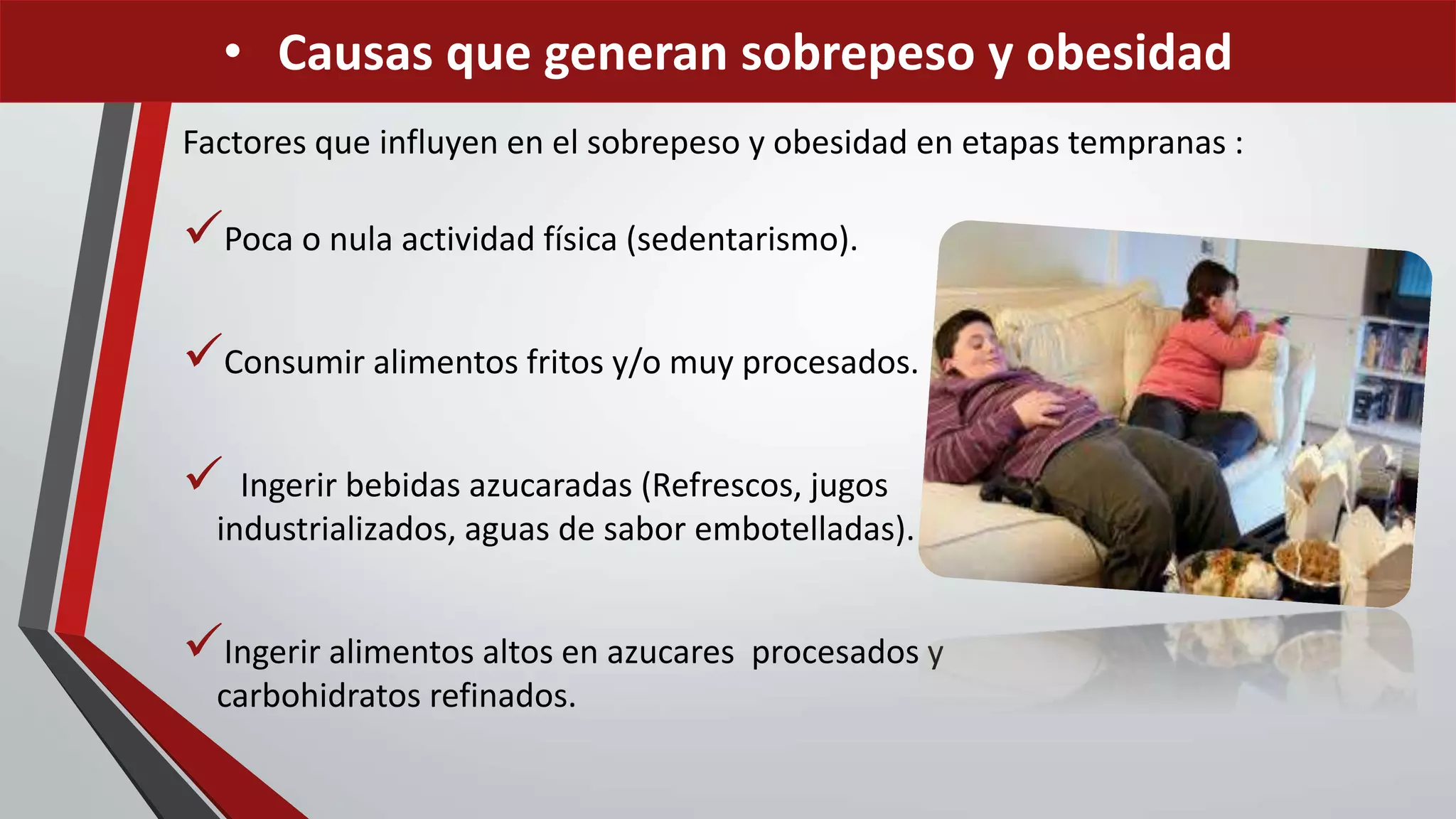 Factores que influyen en el sobrepeso y obesidad en etapas tempranas :
Poca o nula actividad física (sedentarismo).
Consumir alimentos fritos y/o muy procesados.
 Ingerir bebidas azucaradas (Refrescos, jugos
industrializados, aguas de sabor embotelladas).
Ingerir alimentos altos en azucares procesados y
carbohidratos refinados.
• Causas que generan sobrepeso y obesidad
 