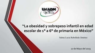 “La obesidad y sobrepeso infantil en edad
escolar de 1° a 6° de primaria en México”
Salma Lucia Rebolledo Jiménez
27 de Mayo del 2019
 