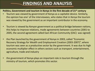 Politics, Government and tourism in Kenya in the first decade of 21st century
• Tourism was viewed by government of Kenya as a capitalist device. Similarly,
the opinion has one’ of the interviewees, who states that in Kenya the tourism
was viewed by the government as an important contributor in the economy.
• Tourism is viewed by Kenyan government as a political bridge between nations,
this helps to improve relations, made agreements between countries (2001 to
2005, the second agreement called East African Community (EAC) was signed)
• the Plan launched by the government of Kenya in 2003, called “Economic
Recovery Strategy for Wealth and Employment Creation (2003-2007)”, where
tourism was seen as a productive sector by the government. It was due its high
economic multiplier effect in others sectors such as transport, entertainment,
agriculture, trade and industry
• the government of Kenya plays an important role in tourism through the
ministry of tourism, which promotes this sector.
FINDINGS AND ANALYSIS
 