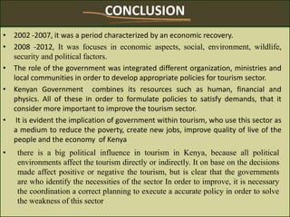 CONCLUSION
• 2002 -2007, it was a period characterized by an economic recovery.
• 2008 -2012, It was focuses in economic aspects, social, environment, wildlife,
security and political factors.
• The role of the government was integrated different organization, ministries and
local communities in order to develop appropriate policies for tourism sector.
• Kenyan Government combines its resources such as human, financial and
physics. All of these in order to formulate policies to satisfy demands, that it
consider more important to improve the tourism sector.
• It is evident the implication of government within tourism, who use this sector as
a medium to reduce the poverty, create new jobs, improve quality of live of the
people and the economy of Kenya
• there is a big political influence in tourism in Kenya, because all political
environments affect the tourism directly or indirectly. It on base on the decisions
made affect positive or negative the tourism, but is clear that the governments
are who identify the necessities of the sector In order to improve, it is necessary
the coordination a correct planning to execute a accurate policy in order to solve
the weakness of this sector
 
