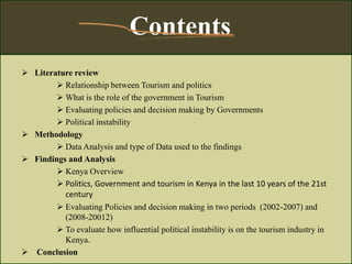  Literature review
 Relationship between Tourism and politics
 What is the role of the government in Tourism
 Evaluating policies and decision making by Governments
 Political instability
 Methodology
 Data Analysis and type of Data used to the findings
 Findings and Analysis
 Kenya Overview
 Politics, Government and tourism in Kenya in the last 10 years of the 21st
century
 Evaluating Policies and decision making in two periods (2002-2007) and
(2008-20012)
 To evaluate how influential political instability is on the tourism industry in
Kenya.
 Conclusion
Contents
 