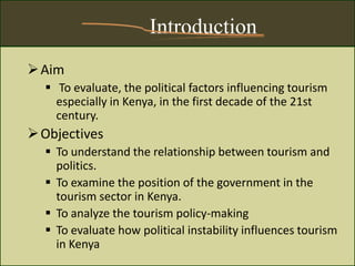Introduction
Aim
 To evaluate, the political factors influencing tourism
especially in Kenya, in the first decade of the 21st
century.
Objectives
 To understand the relationship between tourism and
politics.
 To examine the position of the government in the
tourism sector in Kenya.
 To analyze the tourism policy-making
 To evaluate how political instability influences tourism
in Kenya
 