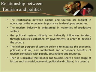 Relationship between
Tourism and politics
• The relationship between politics and tourism are higlight in
nowadays by the economics importance in developing countries.
• The tourism industry is widespread in majorities of productive
sectors
• the political system, directly or indirectly influences tourism,
through policies established by governments in order to develop
the country.
• The highest purpose of tourism policy is to integrate the economic,
political, cultural, and intellectual and economics benefits of
tourism cohesively with people, destinations and countries.
• Then it is palpable that politics and tourism share a wide range of
factors such as social, economic, political and cultural, in a country.
 