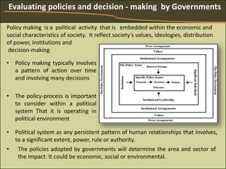 • Policy making typically involves
a pattern of action over time
and involving many decisions
• The policy-process is important
to consider within a political
system That it is operating in
political environment
Evaluating policies and decision - making by Governments
Policy making is a political activity that is embedded within the economic and
social characteristics of society. It reflect society’s values, ideologies, distribution
of power, institutions and
decision-making
• The policies adopted by governments will determine the area and sector of
the impact. It could be economic, social or environmental.
• Political system as any persistent pattern of human relationships that involves,
to a significant extent, power, rule or authority.
 