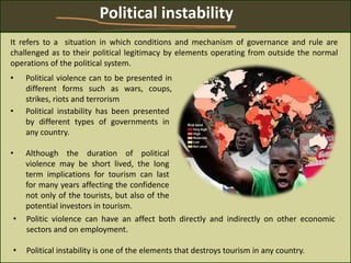 • Political violence can to be presented in
different forms such as wars, coups,
strikes, riots and terrorism
Political instability
• Political instability has been presented
by different types of governments in
any country.
• Although the duration of political
violence may be short lived, the long
term implications for tourism can last
for many years affecting the confidence
not only of the tourists, but also of the
potential investors in tourism.
It refers to a situation in which conditions and mechanism of governance and rule are
challenged as to their political legitimacy by elements operating from outside the normal
operations of the political system.
• Politic violence can have an affect both directly and indirectly on other economic
sectors and on employment.
• Political instability is one of the elements that destroys tourism in any country.
 