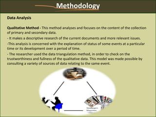 Methodology
Data Analysis
Qualitative Method - This method analyses and focuses on the content of the collection
of primary and secondary data.
- It makes a descriptive research of the current documents and more relevant issues.
-This analysis is concerned with the explanation of status of some events at a particular
time or its development over a period of time.
- The researcher used the data triangulation method, in order to check on the
trustworthiness and fullness of the qualitative data. This model was made possible by
consulting a variety of sources of data relating to the same event.
 