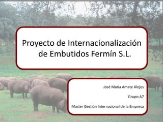 Proyecto de Internacionalización de Embutidos Fermín S.L. José María Amate Alejos Grupo A7 Master Gestión Internacional de la Empresa 