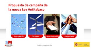 Investigación Madrid, 23 de junio de 2010 Propuesta de campaña de la nueva Ley Antitabaco Análisis sector Estrategia Credenciales Propuesta servicio 