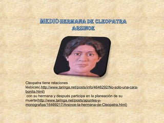 Cleopatra tiene relaciones
lésbicas(.http://www.taringa.net/posts/info/4646292/No-solo-una-cara-
bonita.html)
con su hermana y después participa en la planeación de su
muerte(http://www.taringa.net/posts/apuntes-y-
monografias/16469217/Arsinoe-la-hermana-de-Cleopatra.html)
 