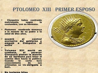ptolomeo Xiii primer esposo
 Cleopatra había contraído
matrimonio, según la
costumbre, con su hermano.
 Ptolomeo nombrado monarca
a la muerte de su padre a la
edad de diez años.
 asumió el control
exclusivo del gobierno y
empujó a Cleopatra al
exilio
 .
 Tolomeo XIII murió en
combate, al parecer
Cleopatra planeó la muerte
de su hermano para tener el
camino libre hacia la política.
Cuando la corte tuvo
conocimiento de sus
artimañas se vio obligada a
huir.

 