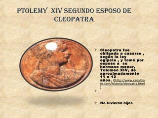 Ptolemy XIV Segundo eSPoSo de
CleoPatra
 Cleopatra fue 
obligada a casarse ,
según la ley
egipcia , y tomó por
esposo a  su
hermano menor,
Tolomeo XIV, de
aproximadamente
11 o 12 
años. (http://www.canaltra
ns.com/historia/cleopatra.html
)

 No tuvieron hijos
 
