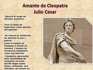 Ejerció el cargo de
dictador perpetuo.
• Tuvo el título de
imperator o jefe máximo
del ejército.
* Se reservó la atribución
de declarar la paz o
guerra.
• Lloró la muerte de
Pompeyo a manos de
tolomeo ( esposo de
Cleopatra) tomándolo
como una traición.
Cleopatra, aprovecha
ésta oportunidad de
recuperar su trono
decide llegar hasta
César, utilizando una
alfombra  se enrolla en
 