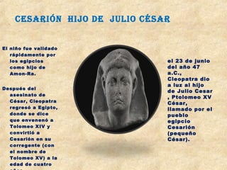 El niño fue validado
rápidamente por
los egipcios
como hijo de
Amon-Ra.
Después del
asesinato de
César, Cleopatra
regresó a Egipto,
donde se dice
que envenenó a
Tolomeo XIV y
convirtió a
Cesarión en su
corregente (con
el nombre de
Tolomeo XV) a la
edad de cuatro
el 23 de junio
del año 47
a.C.,
Cleopatra dio
a luz al hijo
de Julio Cesar
, Ptolomeo XV
César,
llamado por el
pueblo
egipcio
Cesarión
(pequeño
César).
CeSarIón hIjo de julIo CéSar
 