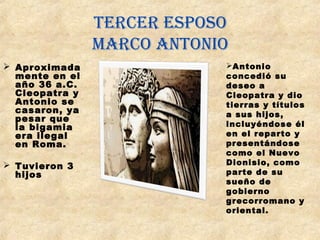 Tercer esposo
Marco anTonio
 Aproximada
mente en el
año 36 a.C.
Cleopatra y
Antonio se
casaron, ya
pesar que
la bigamia
era ilegal
en Roma.
 Tuvieron 3
hijos
 
Antonio
concedió su
deseo a
Cleopatra y dio
tierras y títulos
a sus hijos,
incluyéndose él
en el reparto y 
presentándose
como el Nuevo
Dionisio, como
parte de su
sueño de
gobierno
grecorromano y
oriental.
 