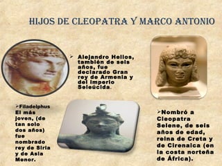 Hijos de cleopaTra y Marco anTonio
 Alejandro Helios,
también de seis
años, fue
declarado Gran
rey de Armenia y
del imperio 
Seleúcida.
 
Nombró a
Cleopatra
Selene, de seis
años de edad,
reina de Creta y
de Cirenaica (en
la costa norteña
de África). 
Filadelphus
El más
joven, (de
tan solo
dos años)
fue
nombrado
rey de Siria
y de Asia
Menor. 
 