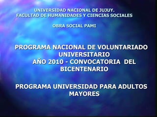 UNIVERSIDAD NACIONAL DE JUJUY.
FACULTAD DE HUMANIDADES Y CIENCIAS SOCIALES

             OBRA SOCIAL PAMI




PROGRAMA NACIONAL DE VOLUNTARIADO
           UNIVERSITARIO
    AÑO 2010 - CONVOCATORIA DEL
           BICENTENARIO

PROGRAMA UNIVERSIDAD PARA ADULTOS
             MAYORES
 