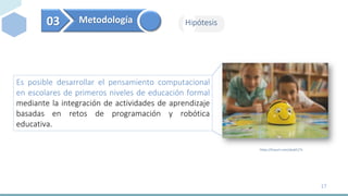 03 Metodología Hipótesis
Es posible desarrollar el pensamiento computacional
en escolares de primeros niveles de educación...