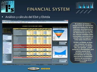  Análisis y cálculo del Ebit y Ebitda
El análisis del Ebitda o
margen bruto de explotación,
antes de la deducción de los
intereses, amortizaciones e
impuestos, trata de corregir
las distorsiones que hay en
los criterios contables antes
comentados, permitiendo un
estudio más homogéneo al
evitar estas situaciones.
El Ebit y el Ebitda, se tiene
que comparar con otras
partidas, ya que un Ebitda
alto, por ejemplo, puede
aumentar la Rentabilidad, pero
también puede llevar
aparejado un aumento
considerable de la Deuda,
reduciendo la rentabilidad
efectiva del accionista y
elevando el riesgo de la
inversión
ÍNDICE
 