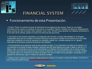  Funcionamiento de esta Presentación.
• El botón “Índice” le conducirá al panel de distribución de las páginas de este manual. Puede ver una imagen
minimizada de las mismas a la izquierda de este panel, en la pestaña “Páginas”. Mediante las flechas de desplazamiento
podrá moverse por todo el manual: Atrás, adelante, inicio y final. También puede agrandar sus imágenes aumentando el
% de visión de las mismas, situado en la barra de menús de este documento.
• Cualquier duda o aclaración que precise, puede ponerse en contacto con nosotros a través del Teléfono: 93 4431273 o
bien a través de nuestro E-mail: usuario@financialsystem.es
• El funcionamiento de la aplicación parte de dos entradas de datos: 1) Los referentes a los datos de la empresa y 2)
Los referentes a la entrada de datos contables, utilizando para ello el/los balances de sumas y saldos a nivel de 3 y 4
dígitos o bien, la nomenclatura de las cuentas depositadas en el Registro Mercantil.(público). No se precisa ninguna
entrada más, salvo para las simulaciones que incorpora la aplicación, las proyecciones financieras y el ajuste a realizar
en el estado previo a la confección de los flujos de efectivo, así como el relleno de las plusvalías y minusvalías en el
apartado de valoraciones, según el método de valoración escogido.
• Encontrará en este manual, respuestas a sus preguntas más comunes, el mismo está realizado en un lenguaje
comprensible tanto para los versados en términos financieros como para los neófitos en los mismos, por lo que nadie
podrá tener problemas a la hora de interpretar los resultados, análisis, etc., contando además con un glosario
imprimible de los términos económico-financieros más utilizados.
ÍNDICE
 