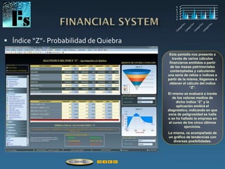  Índice “Z”- Probabilidad de Quiebra
Esta pantalla nos presenta a
través de varios cálculos
financieros emitidos a partir
de las masas patrimoniales
contempladas y calculando
una serie de ratios o índices a
partir de la misma, llegamos a
obtener el cálculo del índice
“Z”.
El mismo se evaluará a través
de los valores medios de
dicho índice “Z” y la
aplicación emitirá el
diagnóstico, indicando en que
zona de peligrosidad se halla
o se ha hallado la empresa en
el curso de los cinco últimos
ejercicios.
La misma, va acompañada de
un gráfico de tendencias con
diversas posibilidades.
ÍNDICE
 