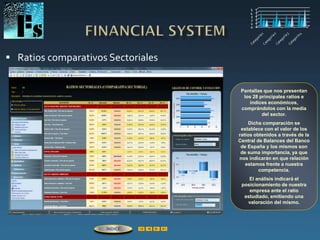  Ratios comparativos Sectoriales
Pantallas que nos presentan
los 28 principales ratios e
índices económicos,
comprándolos con la media
del sector.
Dicha comparación se
establece con el valor de los
ratios obtenidos a través de la
Central de Balances del Banco
de España y los mismos son
de suma importancia, ya que
nos indicarán en que relación
estamos frente a nuestra
competencia.
El análisis indicará el
posicionamiento de nuestra
empresa ante el ratio
estudiado, emitiendo una
valoración del mismo.
ÍNDICE
 