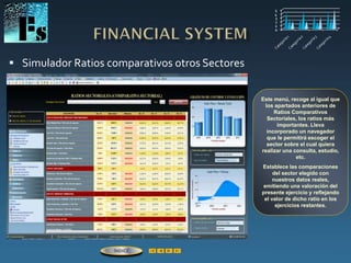 Simulador Ratios comparativos otros Sectores
Este menú, recoge al igual que
los apartados anteriores de
Ratios Comparativos
Sectoriales, los ratios más
importantes. Lleva
incorporado un navegador
que le permitirá escoger el
sector sobre el cual quiera
realizar una consulta, estudio,
etc.
Establece las comparaciones
del sector elegido con
nuestros datos reales,
emitiendo una valoración del
presente ejercicio y reflejando
el valor de dicho ratio en los
ejercicios restantes.
ÍNDICE
 