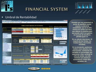  Umbral de Rentabilidad
Pantalla que nos presentará el
punto de equilibrio, punto
muerto o umbral de
rentabilidad, que es la cifra
mínima de ventas que tiene
que obtener la empresa para
que pueda cubrir sus gastos,
es el punto de beneficio-
pérdida igual a 0.
En su cálculo intervienen: El
importe de las Ventas, los
Costes Fijos y los Costes
Variables.
En la simulación, podremos
realizar unos cálculos muy
interesantes, cambiando las
variables en porcentajes que
queramos o bien variando la
cifra de ventas, con ello
veremos que pasaría si
aumentamos costes fijos,
variables, etc.
ÍNDICE
 