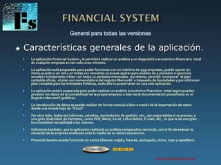 General para todas las versiones
www.managerialanalyzer.com
 Características generales de la aplicación.
ÍNDICE
 La aplicación Financial System , le permitirá realizar un análisis y un diagnóstico económico-financiero total
de cualquier empresa en tan solo unos minutos.
 La aplicación está preparada para poder funcionar con un máximo de 999 empresas, puede operar en
mono-puesto o en red y en todas sus versiones se puede operar para análisis de 5 períodos o ejercicios
anuales / trimestrales o bien con hasta 12 períodos mensuales. Así mismo, permite incorporar el plan
contable oficial, el plan con nomenclatura del registro Mercantil o Impuesto de Sociedades y por último en
plan contable para las Entidades Públicas, todo ello lo puede tener en una sola aplicación.
 La aplicación estará preparada para poder realizar un análisis económico-financiero total según puedan
provenir los datos de la contabilidad de la propia empresa o bien de la documentación presentada en el
Registro Mercantil (público).
 La introducción de datos se puede realizar de forma manual o bien a través de la importación de datos
desde una simple hoja de “Excel”.
 Por otro lado, todos los informes, estudios, comentarios de gestión, etc., son exportables si se precisa, a
una gran diversidad de formatos, como PDF, Word, Excel, Lotus Notes, E-mail, etc., lo que le da una gran
funcionalidad versatilidad a los mismos.
 Indicamos también, que la aplicación realizará un análisis comparativo sectorial, con el fin de evaluar la
situación de la empresa analizada ante la media de su sector económico.
 Financial System puede funcionar en varios idiomas: Inglés, francés, portugués, chino, ruso y castellano.
 