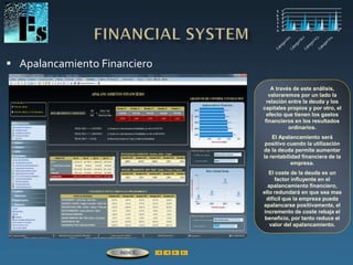  Apalancamiento Financiero
A través de este análisis,
valoraremos por un lado la
relación entre la deuda y los
capitales propios y por otro, el
efecto que tienen los gastos
financieros en los resultados
ordinarios.
El Apalancamiento será
positivo cuando la utilización
de la deuda permite aumentar
la rentabilidad financiera de la
empresa.
El coste de la deuda es un
factor influyente en el
apalancamiento financiero,
ello redundará en que sea mas
difícil que la empresa pueda
apalancarse positivamente, el
incremento de coste rebaja el
beneficio, por tanto reduce el
valor del apalancamiento.
ÍNDICE
 