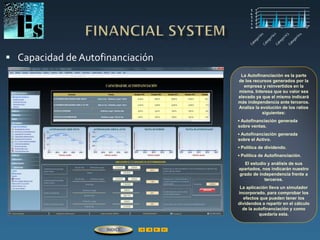  Capacidad de Autofinanciación
La Autofinanciación es la parte
de los recursos generados por la
empresa y reinvertidos en la
misma. Interesa que su valor sea
elevado ya que el mismo indicará
más independencia ante terceros.
Analiza la evolución de los ratios
siguientes:
▪ Autofinanciación generada
sobre ventas.
▪ Autofinanciación generada
sobre el Activo.
▪ Política de dividendo.
▪ Política de Autofinanciación.
El estudio y análisis de sus
apartados, nos indicarán nuestro
grado de independencia frente a
terceros.
La aplicación lleva un simulador
incorporado, para comprobar los
efectos que pueden tener los
dividendos a repartir en el cálculo
de la autofinanciación y como
quedaría esta.
ÍNDICE
 