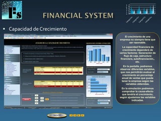  Capacidad de Crecimiento
El crecimiento de una
empresa no siempre tiene que
ser razonable.
La capacidad financiera de
crecimiento dependerá de
varios factores: Generación de
flujo de caja, estructura
financiera, autofinanciación,,
etc.
En la pantalla, podremos
observar diferentes variables,
que nos permitirán evaluar el
crecimiento en porcentaje
anual de ventas que puede
tener la empresa según las
variables obtenidas.
En la simulación podremos
comprobar la causa-efecto
que tendría el crecimiento,
según ajustemos las variables
indicadas.
ÍNDICE
 