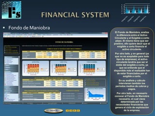  Fondo de Maniobra
El Fondo de Maniobra, analiza
la diferencia entre el Activo
Circulante y el Exigible a corto
plazo. El mismo tiene que ser
positivo, ello quiere decir que el
exigible a corto financia el
activo circulante.
Por otro lado, y en general (ya
que no es aceptable para todo
tipo de empresas), el activo
circulante tendría que ser el
doble del exigible a corto, ya
que se entiende que el
disponible más el realizable han
de estar financiados por el
exigible a corto.
En su análisis y cálculo
intervienen también los
períodos medios de cobros y
pagos.
Por otro lado, en necesario
conocer el Fondo de Maniobra
necesario, el cual viene
determinado por las
necesidades financieras que
genera el ciclo de explotación
de la empresa.ÍNDICE
 