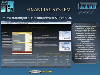  Valoración por el método delValor Substancial.
Mediante esta pantalla vamos
a conocer el valor de la
empresa a través del método
del Valor Substancial.
Representa el valor de los
elementos que emplea la
empresa para su producción
sin tener en cuenta su
financiación.
En el cálculo del valor
substancial utilizamos dos
métodos, el primero
únicamente calculando el
activo neto real y en el
segundo utilizamos el método
de la diferencia entre el activo
neto real y el exigible a corto
plazo neto o pasivo corriente.
ÍNDICE
 
