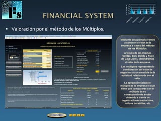  Valoración por el método de los Múltiplos.
Mediante esta pantalla vamos
a conocer el valor de la
empresa a través del método
de los Múltiplos.
A través de los mismos
(Ventas, Ebit, Ebitda y Flujo
de Caja Libre), obtendremos
el valor de la empresa.
Los múltiplos representan la
combinación del valor de
negocio con una medida de la
actividad relacionada con el
valor.
La aplicación calcula el
múltiplo de la empresa el cual
tiene que compararse con el
múltiplo de su
correspondiente sector
obtenido a través de
organizaciones sectoriales,
índices bursátiles, etc.
ÍNDICE
 