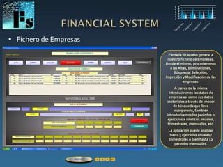  Fichero de Empresas
Pantalla de acceso general a
nuestro fichero de Empresas.
Desde el mismo, procederemos
a las Altas, Eliminaciones,
Búsqueda, Selección,
Impresión y Modificación de las
empresas.
A través de la misma
introduciremos los datos de
empresa así como sus datos
sectoriales a través del motor
de búsqueda que lleva
incorporado, también
introduciremos los períodos o
ejercicios a analizar: anuales,
trimestrales, mensuales, etc.
La aplicación puede analizar
hasta 5 ejercicios anuales /
trimestrales o bien hasta 12
períodos mensuales.
ÍNDICE
 