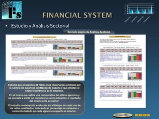  Estudio y Análisis Sectorial
Estudio que analiza los 28 ratios más importantes emitidos por
la Central de Balances del Banco de España y que afectan al
sector económico de la empresa.
En el mismo se realiza una comparativa del último ejercicio y
se procede a emitir un comentario con la situación o resultado
del mismo ante su sector.
El estudio contempla la evolución en el tiempo de cada uno de
los ratios analizados, indicando el porcentaje de variación o
evolución habido en cada ejercicio respecto al anterior.
Ejemplo página de Análisis Sectorial
ÍNDICE
 