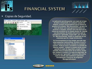  Copias de Seguridad.
La aplicación permite guardar una copia de la base
de datos compactada, en cualquier carpeta del
sistema, aunque recomendamos que la misma se
guarde en la carpeta “Mis Documentos”, ya que a la
hora de hacer una copia general de todos sus
archivos o carpetas, siempre será más fácil que la
misma se encuentre en la carpeta donde Ud., guarda
sus documentos. El nombre del archivo que se
guardará es “gemmafin_Copia.mdb”, por lo tanto,
en “Mis Documentos” tendrá un duplicado de las
empresas que Ud., tenga introducidos.
Su funcionamiento es muy simple, para ello siga
estas pequeñas instrucciones: Acceda al icono o
bien a la barra me menús, situada en la pestaña
“Varios”. Pulse el icono y accederá a la pantalla de
“Buscar carpeta”, indique la carpeta donde quiere
guardar la copia de seguridad y acepte dicha
pantalla. Para la restauración de la misma, tendrá
que cambiar el nombre a la copia de seguridad, de
forma que sea “gemmafin”, entonces sitúe dicha
copia en donde esté instalada la aplicación,
normalmente C:/Archivos de programa/
ManagerialAnalyzer.
ÍNDICE
 
