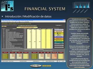  Introducción / Modificación de datos
A través de esta pantalla,
procederemos a la introducción /
modificación de datos. Desde la
misma podremos realizar el
cuadre de dichos datos, traspasar
saldos de un ejercicio a otro,
inicializar las columnas de saldos a
O, etc.
También desde esta pantalla
podremos proceder a la
importación o exportación de
datos desde Excel, consolidación
de empresas, así como al cambio
de plan contable cuando sea
necesario.
Esta es la única pantalla en la que
tendremos que introducir datos.
Una vez los mismos estén
cuadrados, la aplicación ya estará
preparada para emitir todos los
informes, estudios, etc., que se
precisen.
La pantalla presenta algunas
modificaciones en la introducción
de 12 períodos, siendo el
funcionamiento el mismo para
tratar tanto con períodos anuales
como mensuales.
ÍNDICE
 