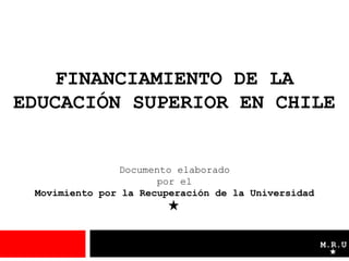 FINANCIAMIENTO DE LA
EDUCACIÓN SUPERIOR EN CHILE


               Documento elaborado
                      por el
 Movimiento por la Recuperación de la Universidad




                                                    M.R.U
 