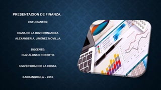 PRESENTACION DE FINANZA.
ESTUDIANTES:
DIANA DE LA HOZ HERNANDEZ.
ALEXANDER A. JIMENEZ MOVILLA.
DOCENTE:
DIAZ ALONSO ROBERTO.
UNIVERSIDAD DE LA COSTA.
BARRANQUILLA – 2018.
 