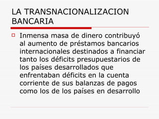 LA TRANSNACIONALIZACION BANCARIA Inmensa masa de dinero contribuyó al aumento de préstamos bancarios internacionales destinados a financiar tanto los déficits presupuestarios de los países desarrollados que enfrentaban déficits en la cuenta corriente de sus balanzas de pagos como los de los países en desarrollo   