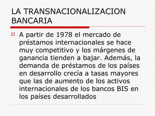 LA TRANSNACIONALIZACION BANCARIA A partir de 1978 el mercado de préstamos internacionales se hace muy competitivo y los márgenes de ganancia tienden a bajar. Además, la demanda de préstamos de los países en desarrollo crecía a tasas mayores que las de aumento de los activos internacionales de los bancos BIS en los países desarrollados   