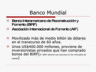 Banco Mundial Banco Interamericano de Reconstrucción y Fomento (BIRF)  Asociación Internacional de Fomento (AIF )  Movilizado más de medio billón de dólares en el transcurso de 60 años. Unos US$400.000 millones, proviene de inversionistas privados que han comprado bonos del BIRF( El   BIRF obtiene sus recursos en los mercados de capital )  