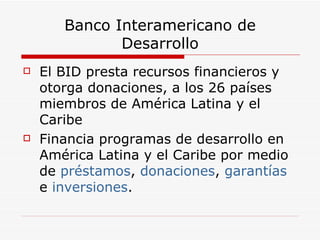 Banco Interamericano de Desarrollo El BID presta recursos financieros y otorga donaciones, a los 26 países miembros de América Latina y el Caribe  Financia programas de desarrollo en América Latina y el Caribe por medio de  préstamos ,  donaciones ,  garantías  e  inversiones .  