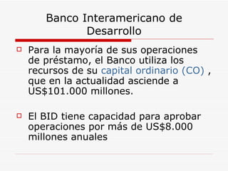 Banco Interamericano de Desarrollo Para la mayoría de sus operaciones de préstamo, el Banco utiliza los recursos de su  capital ordinario (CO)  , que en la actualidad asciende a US$101.000 millones.  El BID tiene capacidad para aprobar operaciones por más de US$8.000 millones anuales  