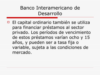 Banco Interamericano de Desarrollo El capital ordinario también se utiliza para financiar préstamos al sector privado. Los períodos de vencimiento de estos préstamos varían ocho y 15 años, y pueden ser a tasa fija o variable, sujeta a las condiciones de mercado.  