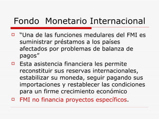 Fondo  Monetario Internacional “ Una de las funciones medulares del FMI es suministrar préstamos a los países afectados por problemas de balanza de pagos” Esta asistencia financiera les permite reconstituir sus reservas internacionales, estabilizar su moneda, seguir pagando sus importaciones y restablecer las condiciones para un firme crecimiento económico  FMI no financia proyectos específicos .  