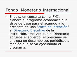 Fondo  Monetario Internacional El país, en consulta con el FMI, elabora el programa económico que sirve de base para el acuerdo y lo presenta en una " carta de intención " al  Directorio Ejecutivo  de la institución. Una vez que el Directorio aprueba el acuerdo, el préstamo se entrega en desembolsos periódicos a medida que se va ejecutando el programa.  